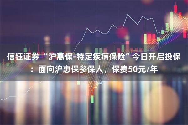 信钰证券 “沪惠保-特定疾病保险”今日开启投保：面向沪惠保参保人，保费50元/年