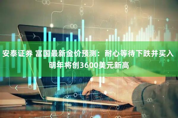 安泰证券 富国最新金价预测：耐心等待下跌并买入 明年将创3600美元新高