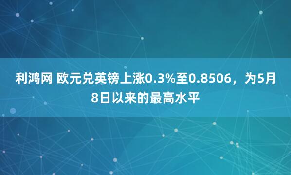 利鸿网 欧元兑英镑上涨0.3%至0.8506，为5月8日以来的最高水平