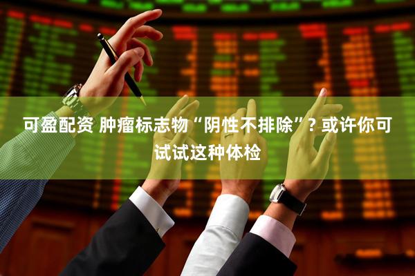 可盈配资 肿瘤标志物“阴性不排除”? 或许你可试试这种体检