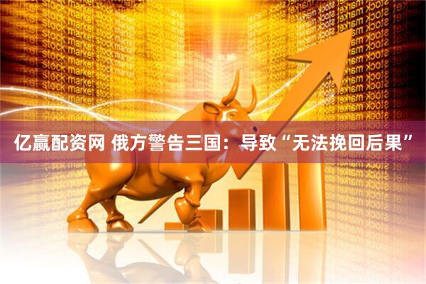 亿赢配资网 俄方警告三国：导致“无法挽回后果”