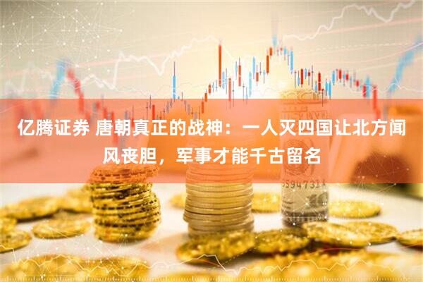 亿腾证券 唐朝真正的战神：一人灭四国让北方闻风丧胆，军事才能千古留名