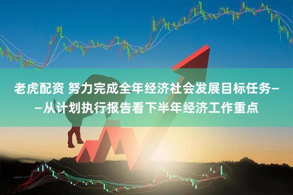 老虎配资 努力完成全年经济社会发展目标任务——从计划执行报告看下半年经济工作重点