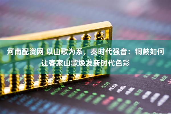 河南配资网 以山歌为系，奏时代强音：铜鼓如何让客家山歌焕发新时代色彩