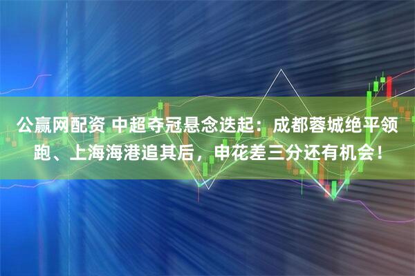 公赢网配资 中超夺冠悬念迭起：成都蓉城绝平领跑、上海海港追其后，申花差三分还有机会！