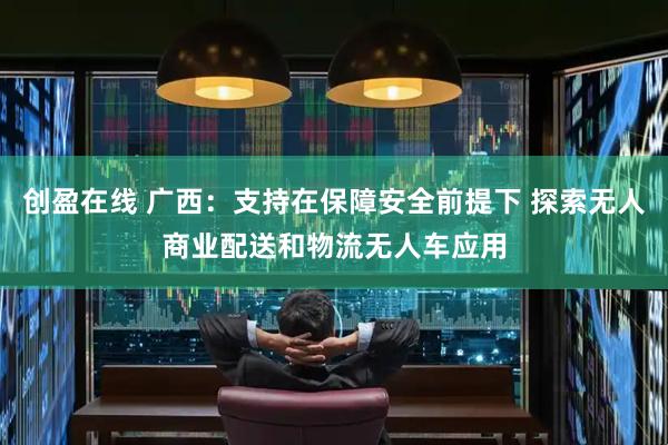 创盈在线 广西：支持在保障安全前提下 探索无人商业配送和物流无人车应用