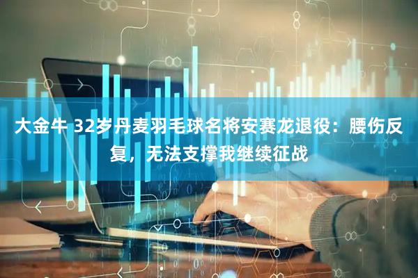 大金牛 32岁丹麦羽毛球名将安赛龙退役：腰伤反复，无法支撑我继续征战