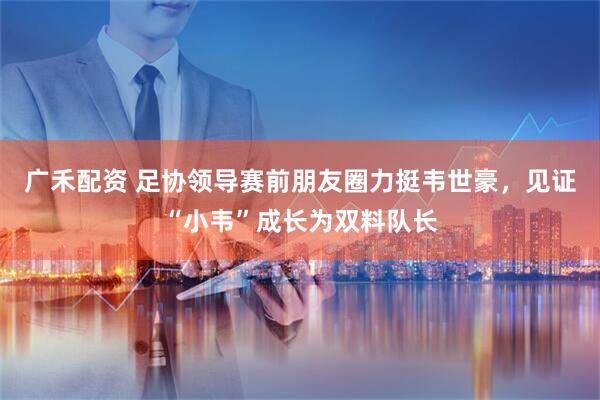 广禾配资 足协领导赛前朋友圈力挺韦世豪，见证“小韦”成长为双料队长